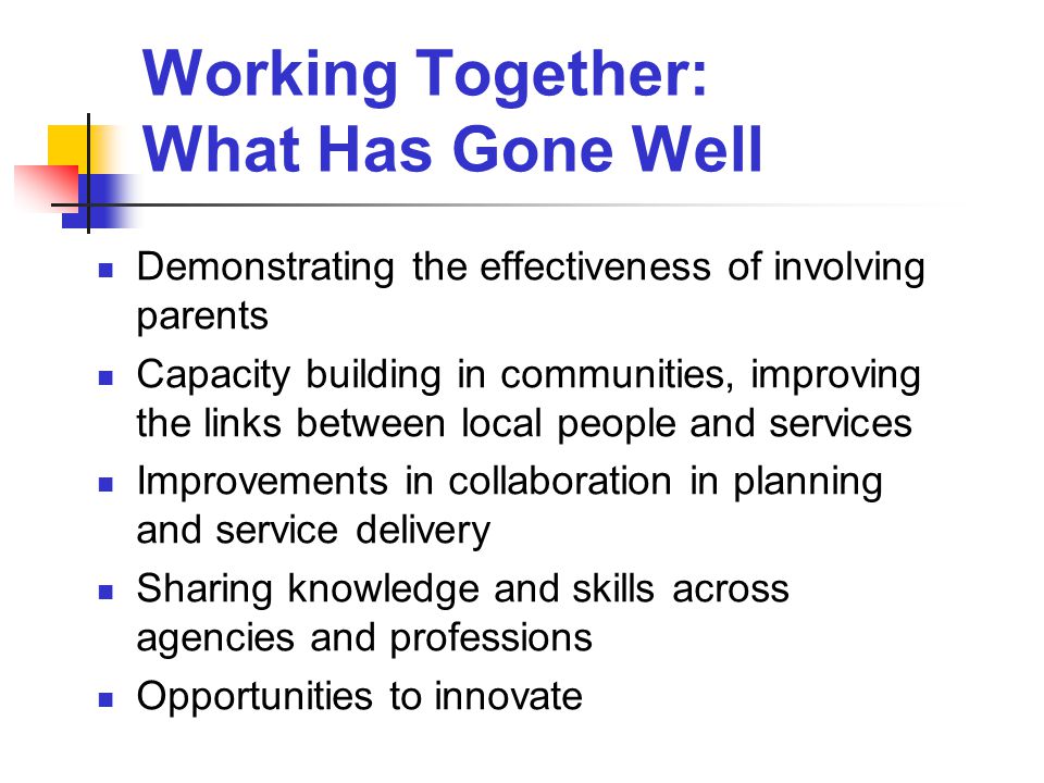 Working Together: What Has Gone Well Demonstrating the effectiveness of involving parents Capacity building in communities, improving the links between local people and services Improvements in collaboration in planning and service delivery Sharing knowledge and skills across agencies and professions Opportunities to innovate