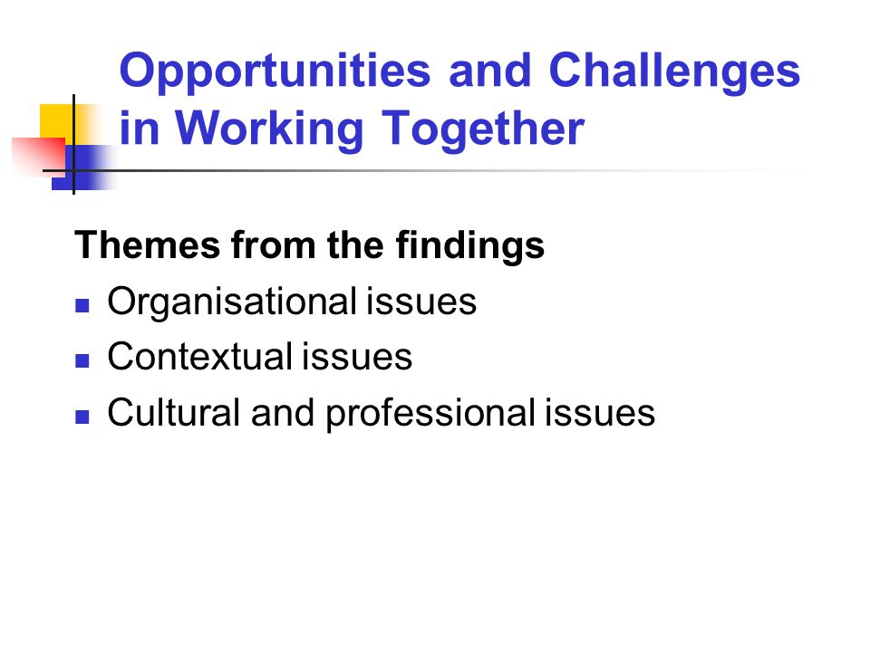 Opportunities and Challenges in Working Together Themes from the findings Organisational issues Contextual issues Cultural and professional issues