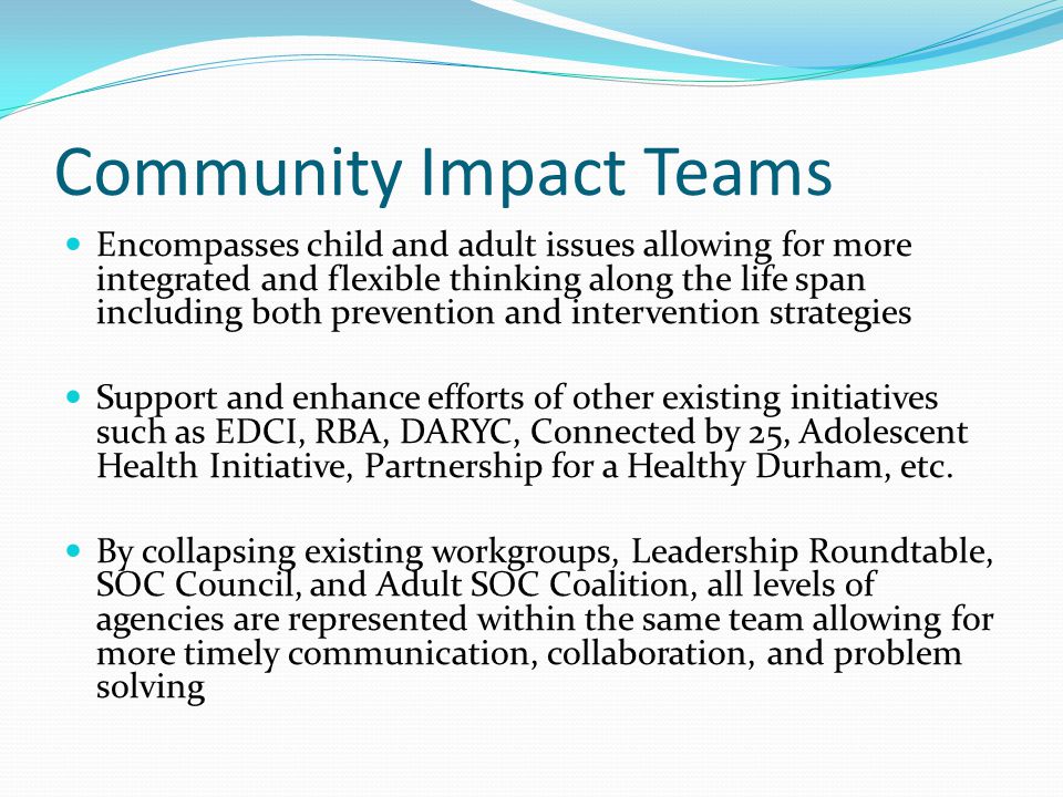 Community Impact Teams Encompasses child and adult issues allowing for more integrated and flexible thinking along the life span including both prevention and intervention strategies Support and enhance efforts of other existing initiatives such as EDCI, RBA, DARYC, Connected by 25, Adolescent Health Initiative, Partnership for a Healthy Durham, etc.