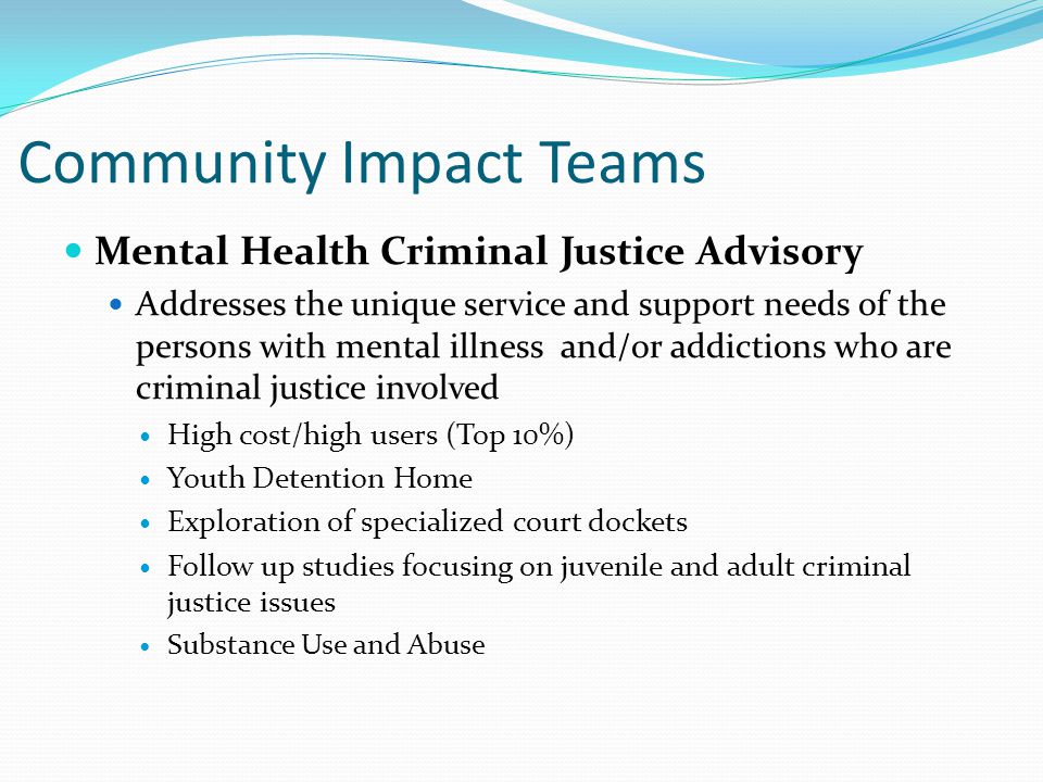 Community Impact Teams Mental Health Criminal Justice Advisory Addresses the unique service and support needs of the persons with mental illness and/or addictions who are criminal justice involved High cost/high users (Top 10%) Youth Detention Home Exploration of specialized court dockets Follow up studies focusing on juvenile and adult criminal justice issues Substance Use and Abuse