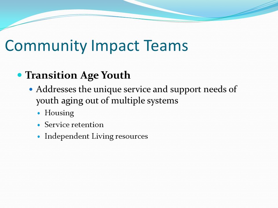 Community Impact Teams Transition Age Youth Addresses the unique service and support needs of youth aging out of multiple systems Housing Service retention Independent Living resources