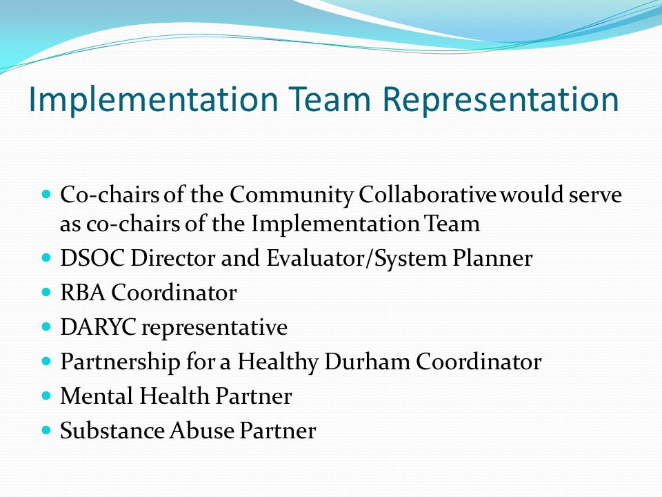 Implementation Team Representation Co-chairs of the Community Collaborative would serve as co-chairs of the Implementation Team DSOC Director and Evaluator/System Planner RBA Coordinator DARYC representative Partnership for a Healthy Durham Coordinator Mental Health Partner Substance Abuse Partner