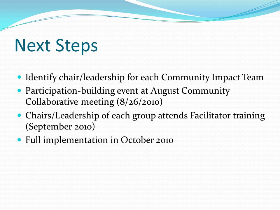 Next Steps Identify chair/leadership for each Community Impact Team Participation-building event at August Community Collaborative meeting (8/26/2010) Chairs/Leadership of each group attends Facilitator training (September 2010) Full implementation in October 2010