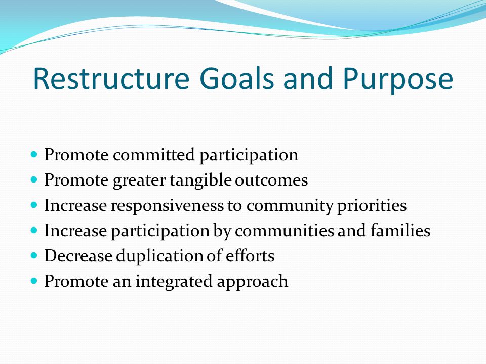 Restructure Goals and Purpose Promote committed participation Promote greater tangible outcomes Increase responsiveness to community priorities Increase participation by communities and families Decrease duplication of efforts Promote an integrated approach