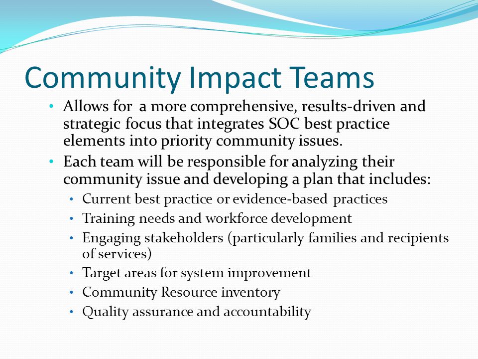 Community Impact Teams Allows for a more comprehensive, results-driven and strategic focus that integrates SOC best practice elements into priority community issues.