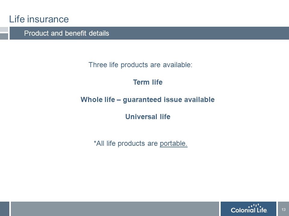 13 Life insurance Product and benefit details Three life products are available: Term life Whole life – guaranteed issue available Universal life *All life products are portable.