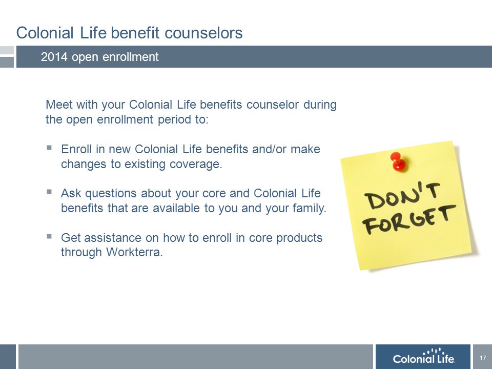 17 Colonial Life benefit counselors 2014 open enrollment Meet with your Colonial Life benefits counselor during the open enrollment period to:  Enroll in new Colonial Life benefits and/or make changes to existing coverage.
