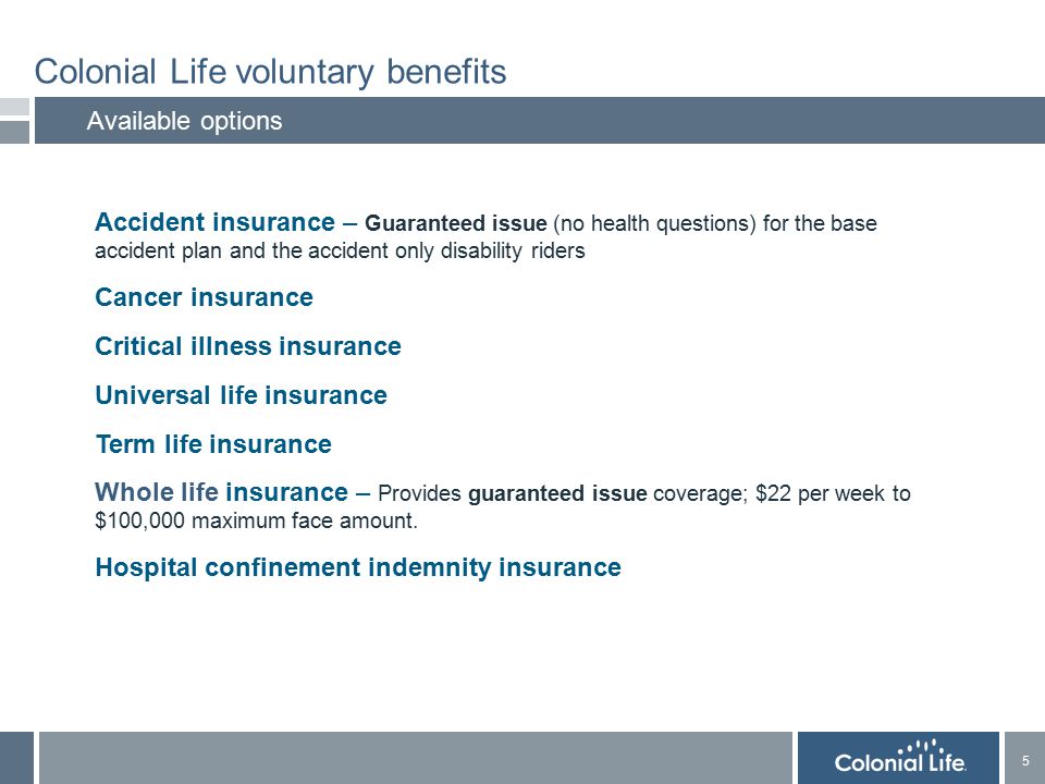 5 5 Colonial Life voluntary benefits Available options  Accident insurance – Guaranteed issue (no health questions) for the base accident plan and the accident only disability riders  Cancer insurance  Critical illness insurance  Universal life insurance  Term life insurance  Whole life insurance – Provides guaranteed issue coverage; $22 per week to $100,000 maximum face amount.