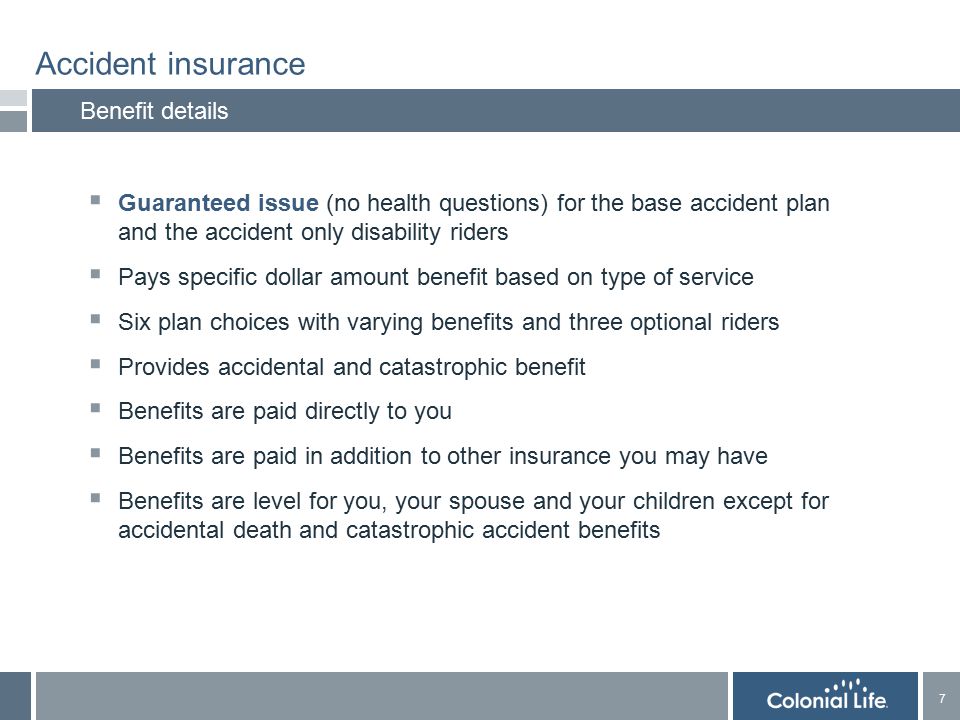 7 7 Accident insurance Benefit details  Guaranteed issue (no health questions) for the base accident plan and the accident only disability riders  Pays specific dollar amount benefit based on type of service  Six plan choices with varying benefits and three optional riders  Provides accidental and catastrophic benefit  Benefits are paid directly to you  Benefits are paid in addition to other insurance you may have  Benefits are level for you, your spouse and your children except for accidental death and catastrophic accident benefits