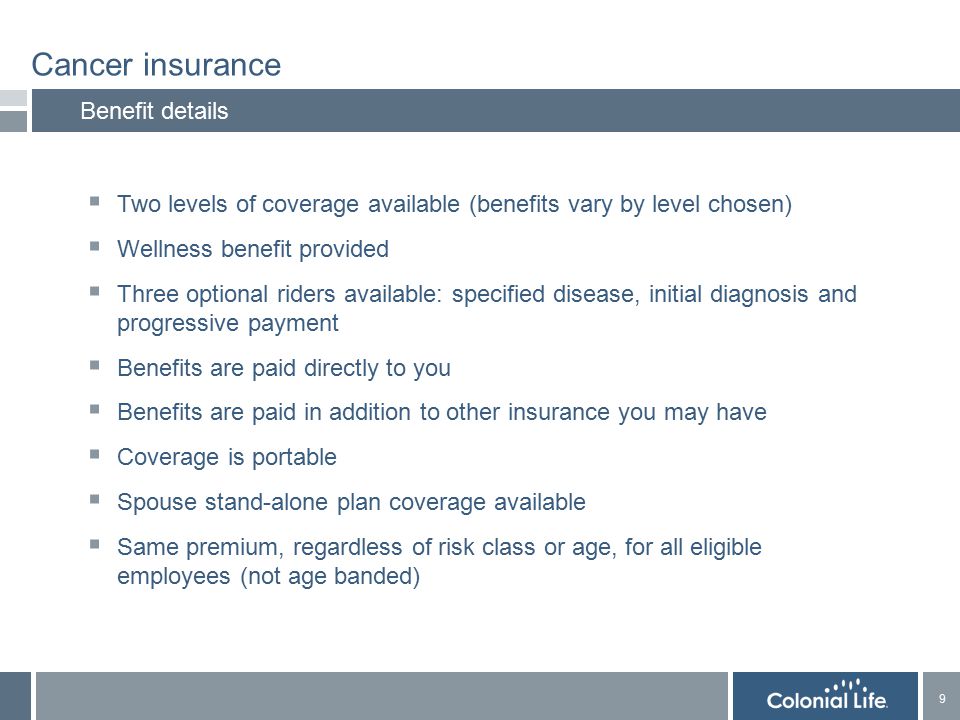 9 9 Benefit details  Two levels of coverage available (benefits vary by level chosen)  Wellness benefit provided  Three optional riders available: specified disease, initial diagnosis and progressive payment  Benefits are paid directly to you  Benefits are paid in addition to other insurance you may have  Coverage is portable  Spouse stand-alone plan coverage available  Same premium, regardless of risk class or age, for all eligible employees (not age banded)
