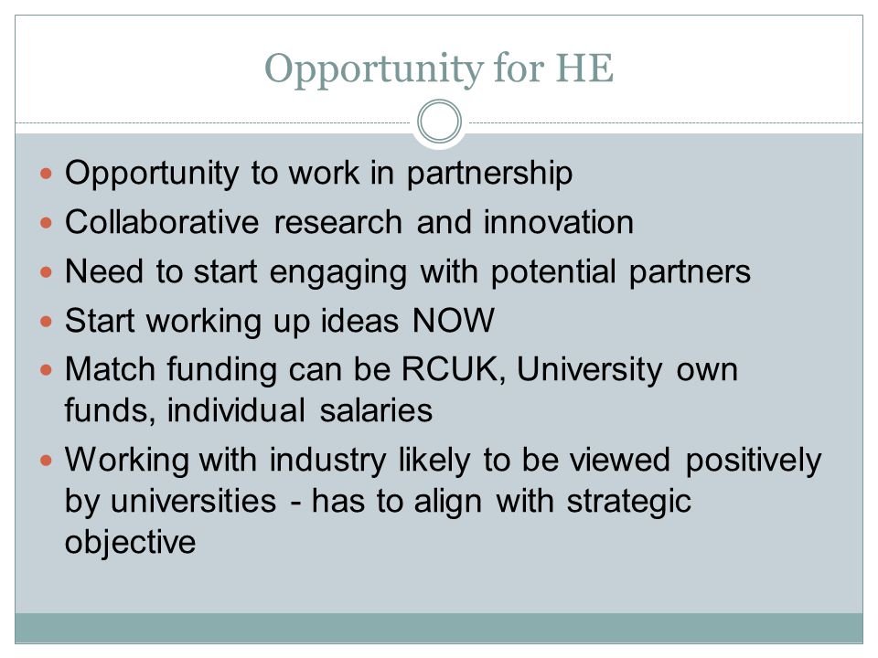 Opportunity for HE Opportunity to work in partnership Collaborative research and innovation Need to start engaging with potential partners Start working up ideas NOW Match funding can be RCUK, University own funds, individual salaries Working with industry likely to be viewed positively by universities - has to align with strategic objective