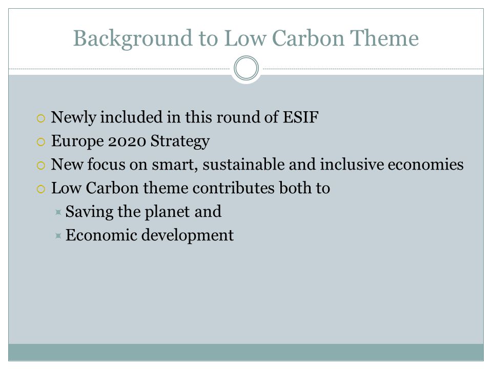 Background to Low Carbon Theme  Newly included in this round of ESIF  Europe 2020 Strategy  New focus on smart, sustainable and inclusive economies  Low Carbon theme contributes both to  Saving the planet and  Economic development