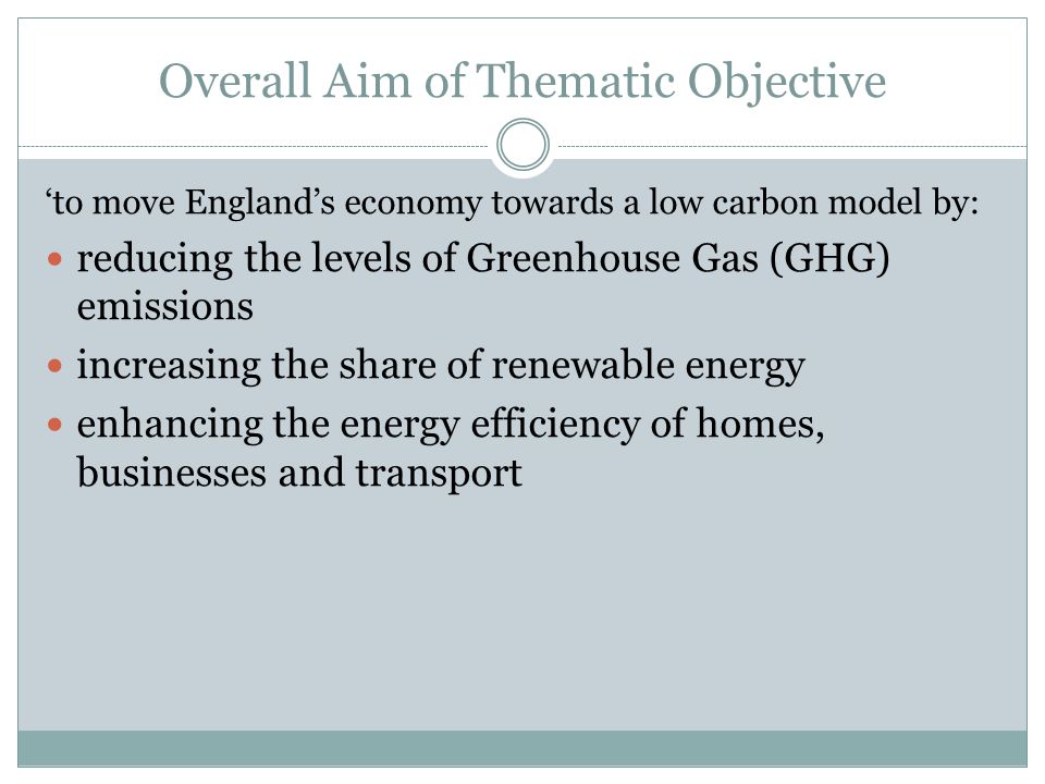 ‘to move England’s economy towards a low carbon model by: reducing the levels of Greenhouse Gas (GHG) emissions increasing the share of renewable energy enhancing the energy efficiency of homes, businesses and transport Overall Aim of Thematic Objective