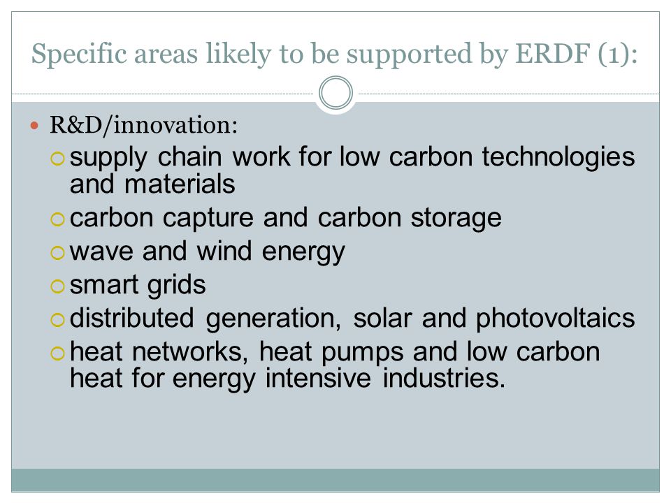 Specific areas likely to be supported by ERDF (1): R&D/innovation:  supply chain work for low carbon technologies and materials  carbon capture and carbon storage  wave and wind energy  smart grids  distributed generation, solar and photovoltaics  heat networks, heat pumps and low carbon heat for energy intensive industries.