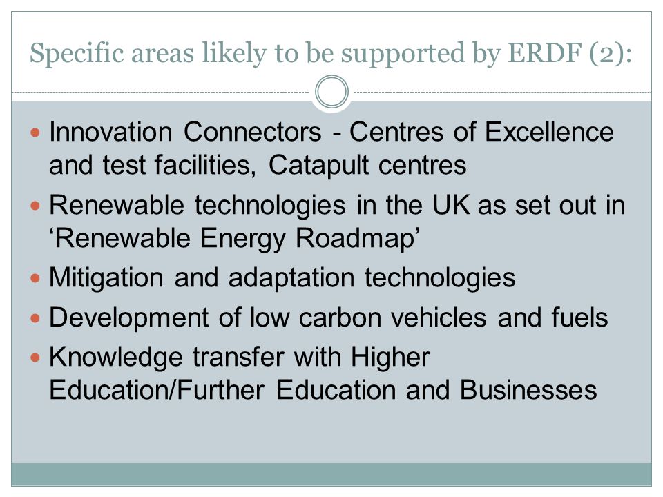 Specific areas likely to be supported by ERDF (2): Innovation Connectors - Centres of Excellence and test facilities, Catapult centres Renewable technologies in the UK as set out in ‘Renewable Energy Roadmap’ Mitigation and adaptation technologies Development of low carbon vehicles and fuels Knowledge transfer with Higher Education/Further Education and Businesses