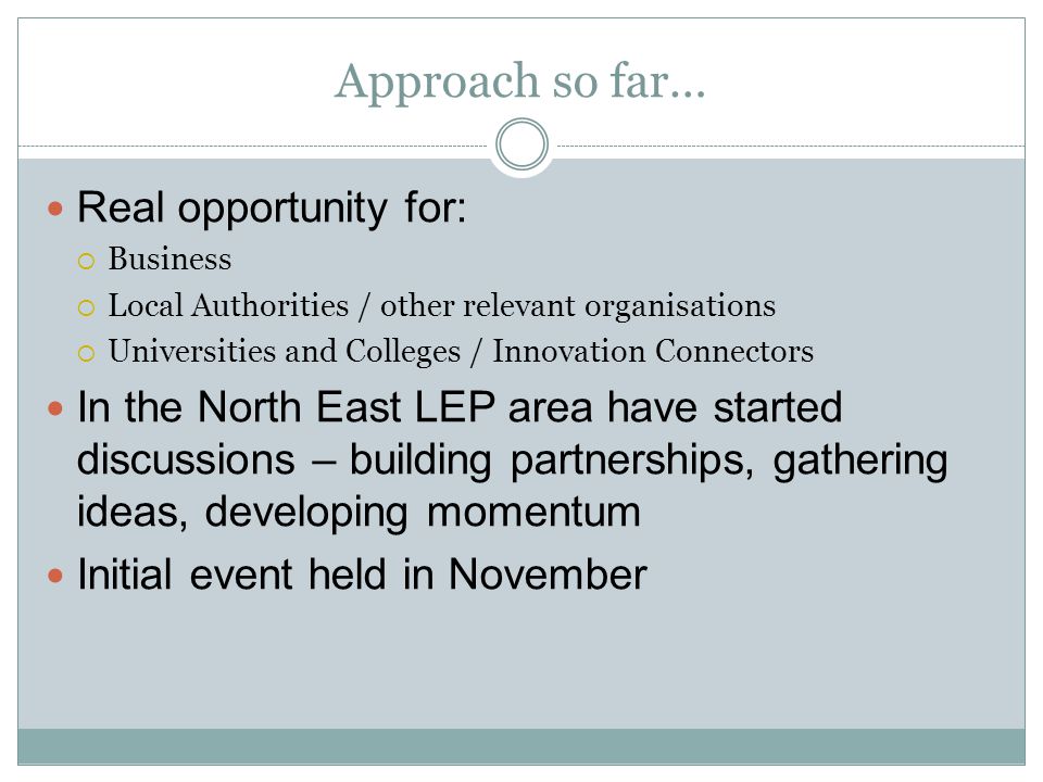 Approach so far… Real opportunity for:  Business  Local Authorities / other relevant organisations  Universities and Colleges / Innovation Connectors In the North East LEP area have started discussions – building partnerships, gathering ideas, developing momentum Initial event held in November