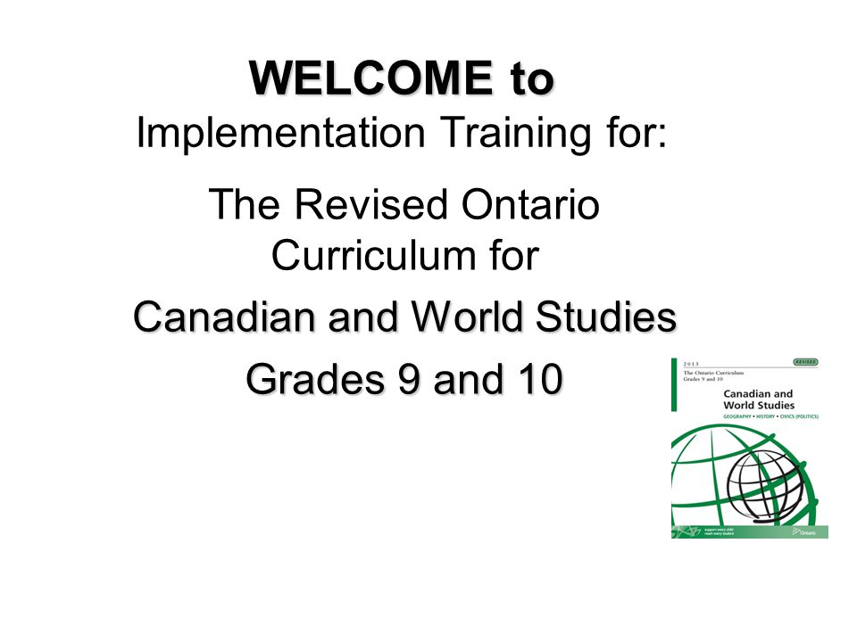 WELCOME to WELCOME to Implementation Training for: The Revised Ontario Curriculum for Canadian and World Studies Grades 9 and 10