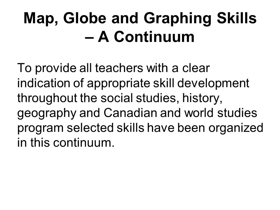 Map, Globe and Graphing Skills – A Continuum To provide all teachers with a clear indication of appropriate skill development throughout the social studies, history, geography and Canadian and world studies program selected skills have been organized in this continuum.