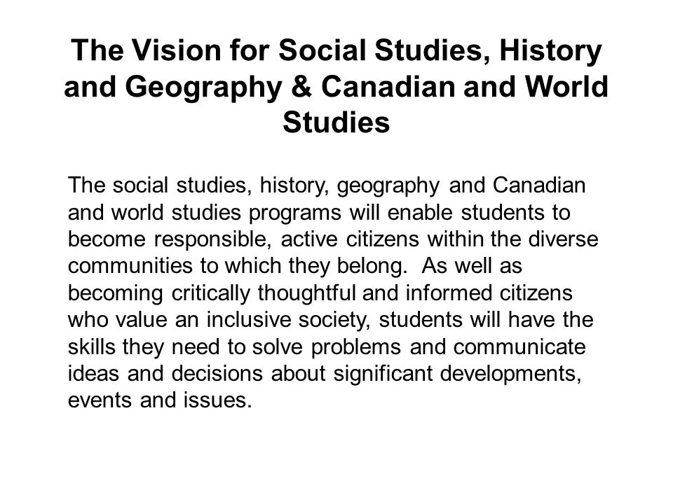 The Vision for Social Studies, History and Geography & Canadian and World Studies The social studies, history, geography and Canadian and world studies programs will enable students to become responsible, active citizens within the diverse communities to which they belong.