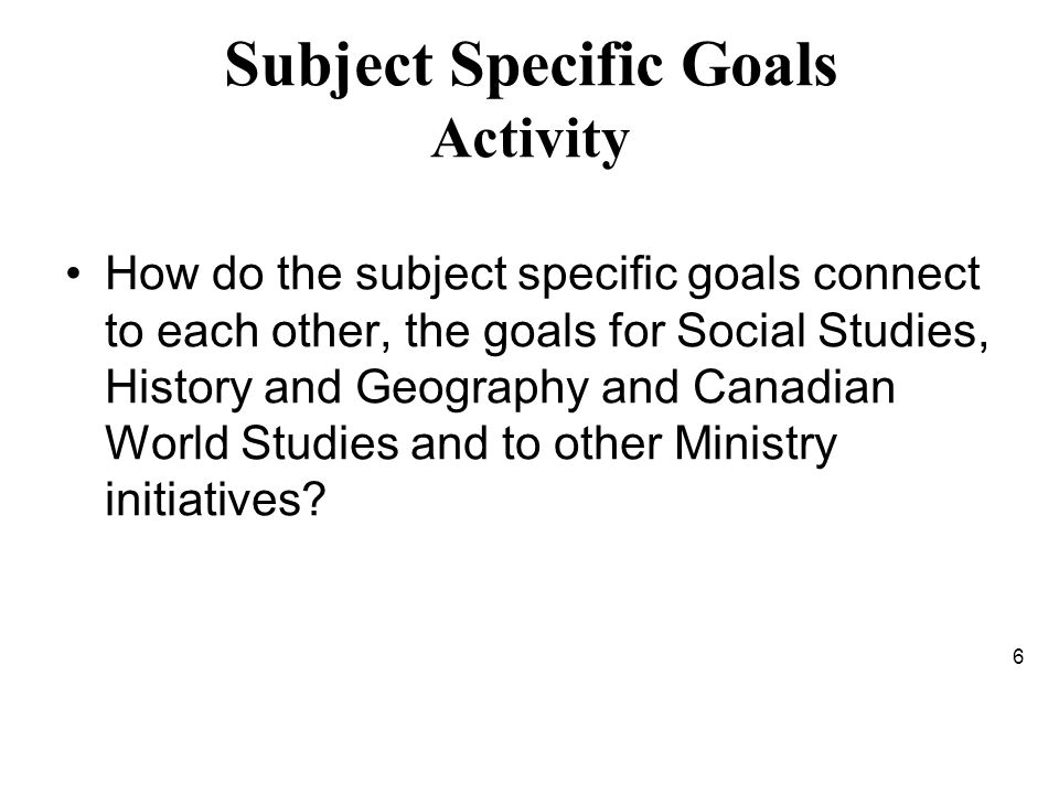 Subject Specific Goals Activity How do the subject specific goals connect to each other, the goals for Social Studies, History and Geography and Canadian World Studies and to other Ministry initiatives.