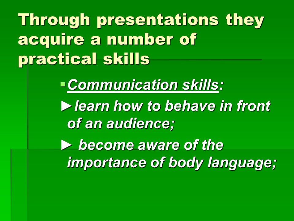 Through presentations they acquire a number of practical skills  Communication skills: ►learn how to behave in front of an audience; ► become aware of the importance of body language;