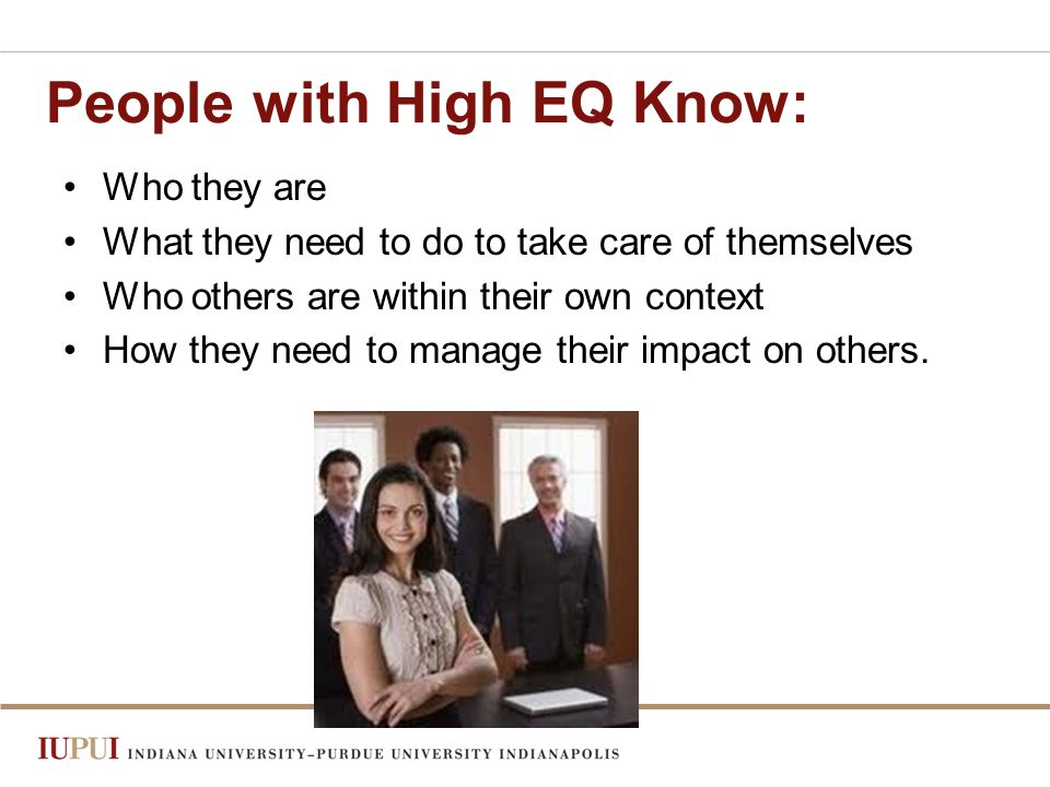 People with High EQ Know: Who they are What they need to do to take care of themselves Who others are within their own context How they need to manage their impact on others.