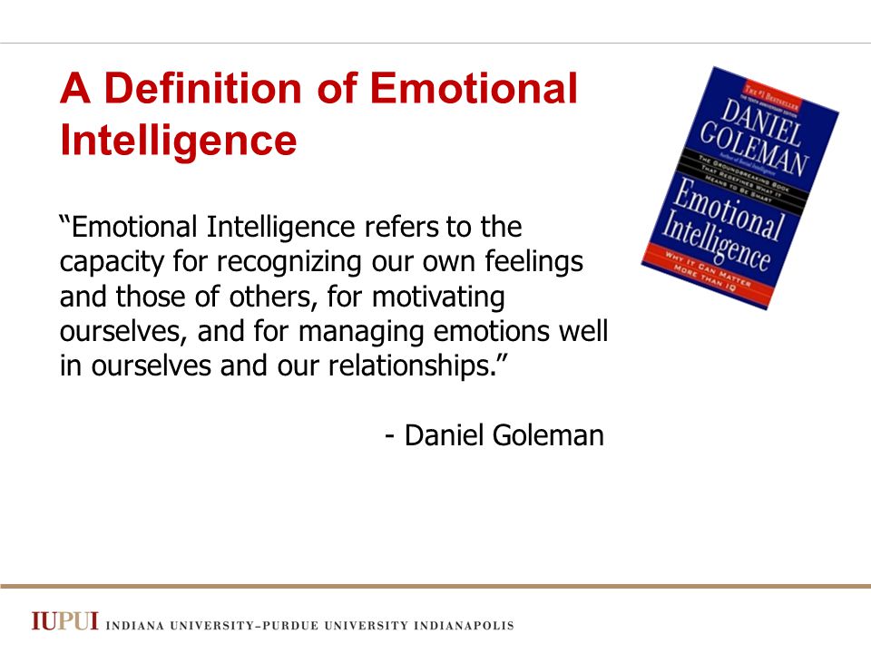 A Definition of Emotional Intelligence Emotional Intelligence refers to the capacity for recognizing our own feelings and those of others, for motivating ourselves, and for managing emotions well in ourselves and our relationships. - Daniel Goleman