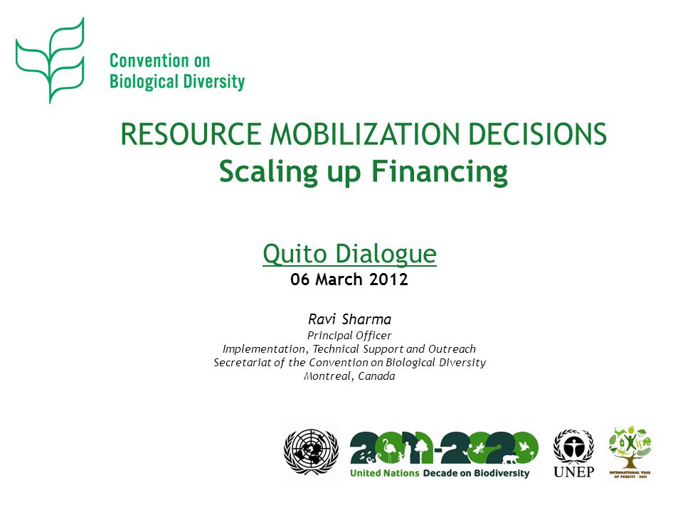 RESOURCE MOBILIZATION DECISIONS Scaling up Financing Quito Dialogue 06 March 2012 Ravi Sharma Principal Officer Implementation, Technical Support and Outreach Secretariat of the Convention on Biological Diversity Montreal, Canada
