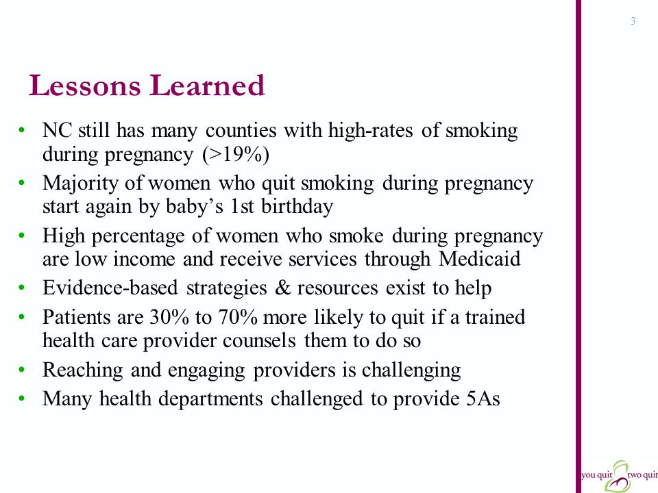 3 Lessons Learned NC still has many counties with high-rates of smoking during pregnancy (>19%) Majority of women who quit smoking during pregnancy start again by baby’s 1st birthday High percentage of women who smoke during pregnancy are low income and receive services through Medicaid Evidence-based strategies & resources exist to help Patients are 30% to 70% more likely to quit if a trained health care provider counsels them to do so Reaching and engaging providers is challenging Many health departments challenged to provide 5As