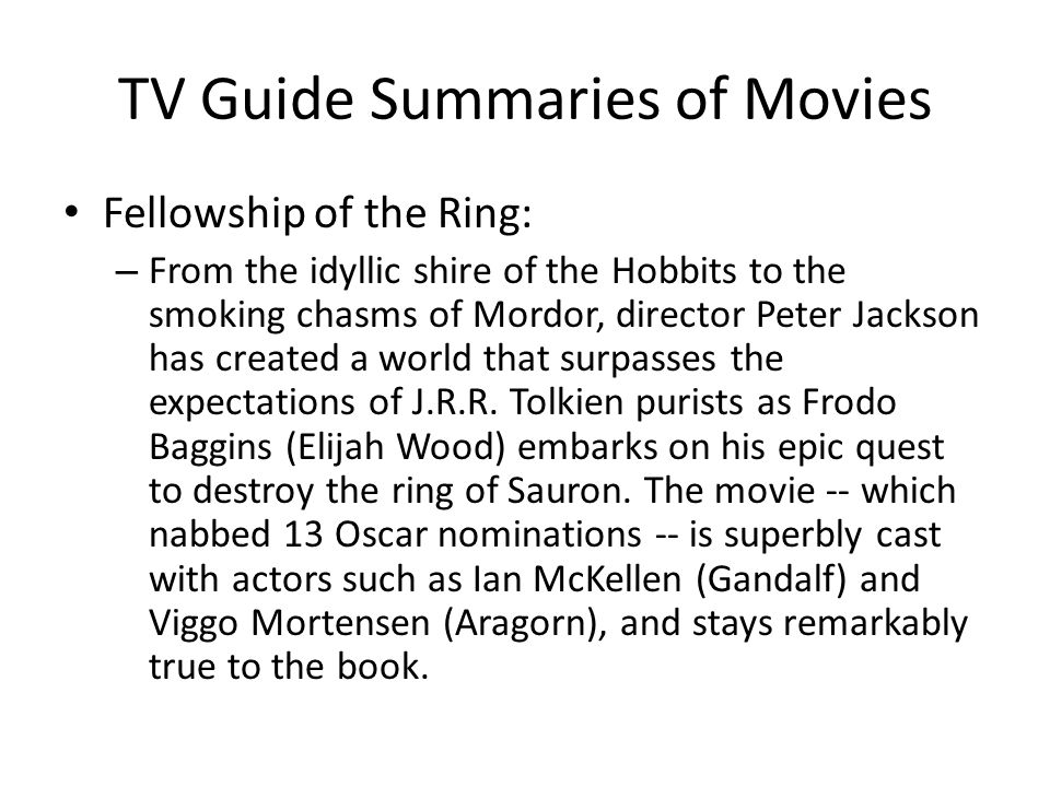 TV Guide Summaries of Movies Fellowship of the Ring: – From the idyllic shire of the Hobbits to the smoking chasms of Mordor, director Peter Jackson has created a world that surpasses the expectations of J.R.R.