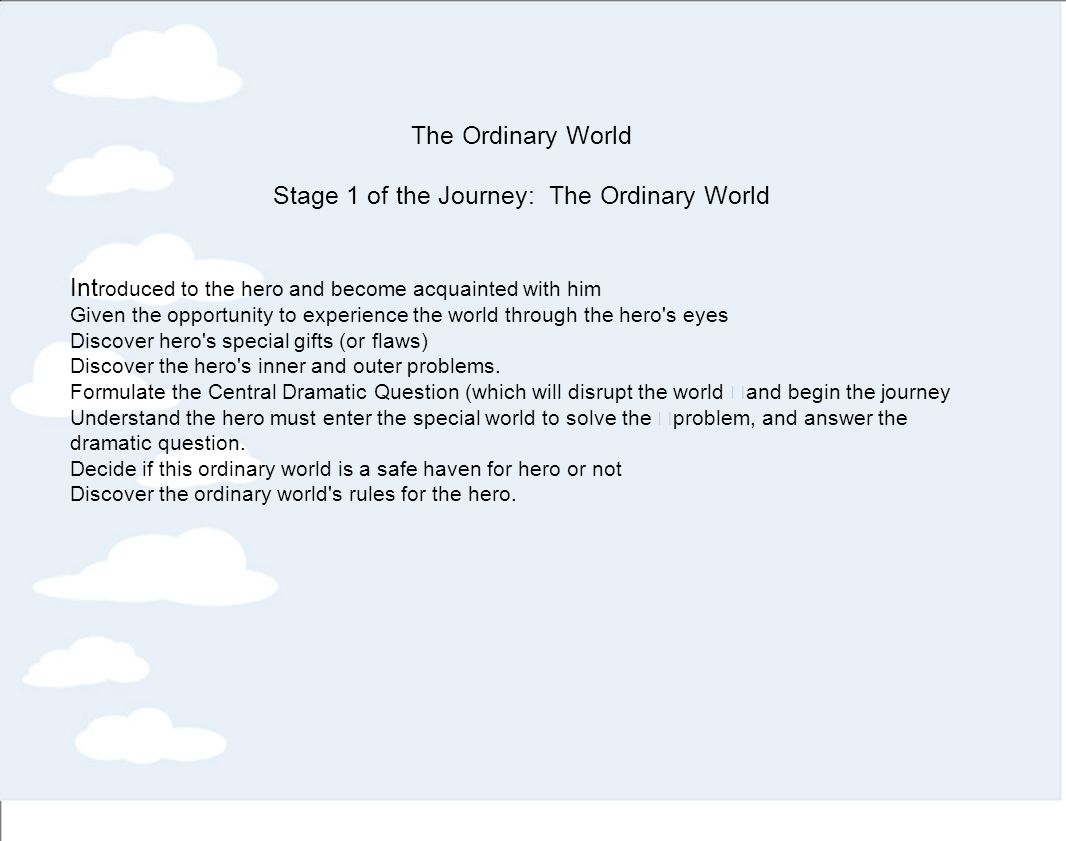 The Ordinary World Stage 1 of the Journey: The Ordinary World Int roduced to the hero and become acquainted with him Given the opportunity to experience the world through the hero s eyes Discover hero s special gifts (or flaws) Discover the hero s inner and outer problems.