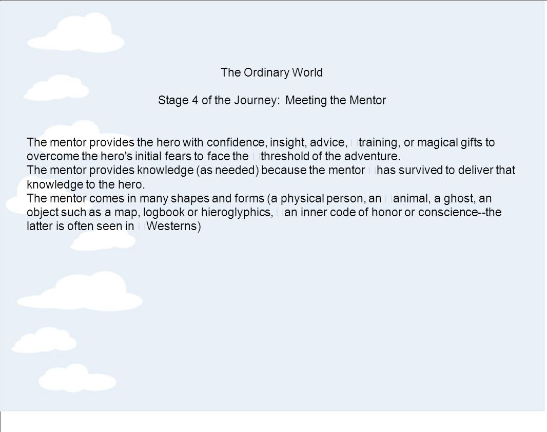 The Ordinary World Stage 4 of the Journey: Meeting the Mentor The mentor provides the hero with confidence, insight, advice, training, or magical gifts to overcome the hero s initial fears to face the threshold of the adventure.