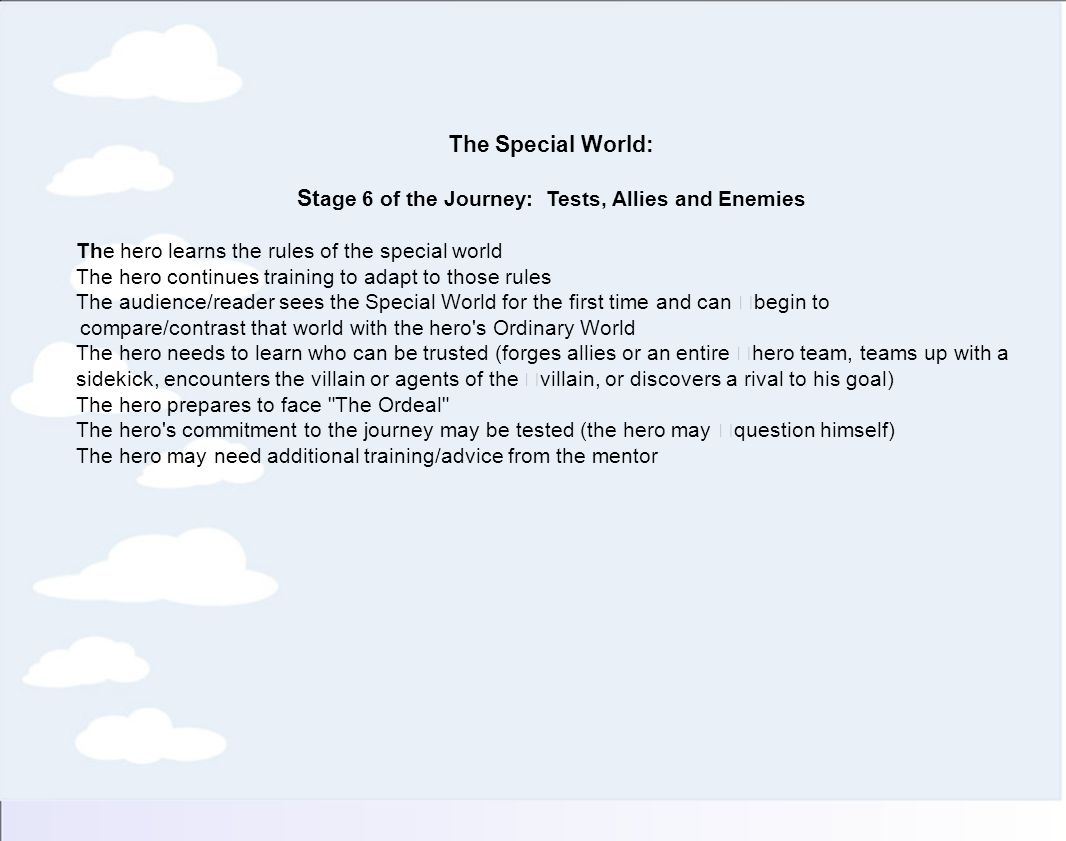 The Special World: St age 6 of the Journey: Tests, Allies and Enemies The hero learns the rules of the special world The hero continues training to adapt to those rules The audience/reader sees the Special World for the first time and can begin to compare/contrast that world with the hero s Ordinary World The hero needs to learn who can be trusted (forges allies or an entire hero team, teams up with a sidekick, encounters the villain or agents of the villain, or discovers a rival to his goal) The hero prepares to face The Ordeal The hero s commitment to the journey may be tested (the hero may question himself) The hero may need additional training/advice from the mentor