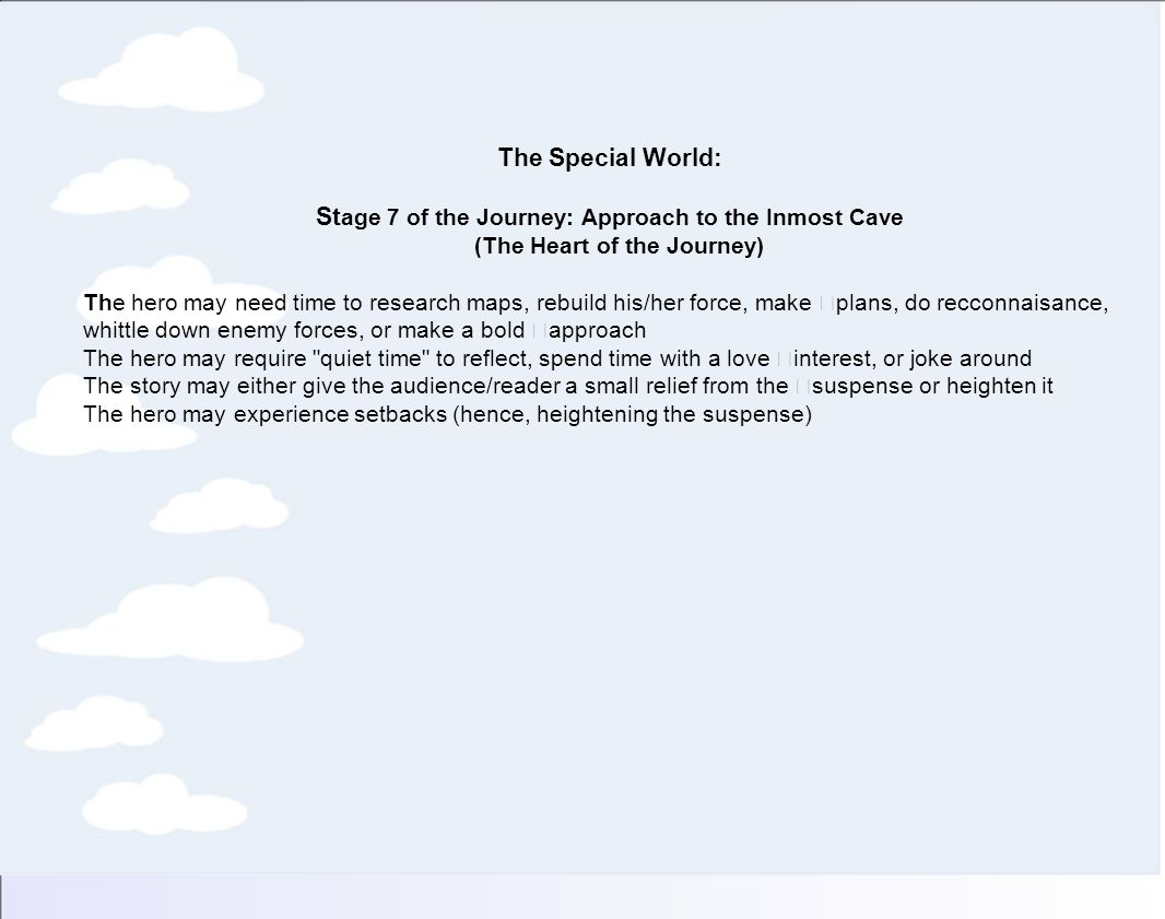 The Special World: St age 7 of the Journey: Approach to the Inmost Cave (The Heart of the Journey) The hero may need time to research maps, rebuild his/her force, make plans, do recconnaisance, whittle down enemy forces, or make a bold approach The hero may require quiet time to reflect, spend time with a love interest, or joke around The story may either give the audience/reader a small relief from the suspense or heighten it The hero may experience setbacks (hence, heightening the suspense)