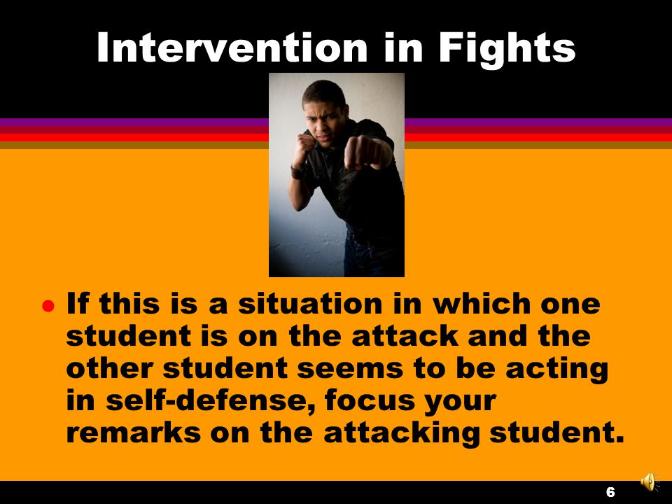 Intervention in Fights l Assess the situation while continuing to calmly talk to the fighting students and while moving any dangerous objects out of their way (items that they could bump their heads on or which could be used as a weapon).