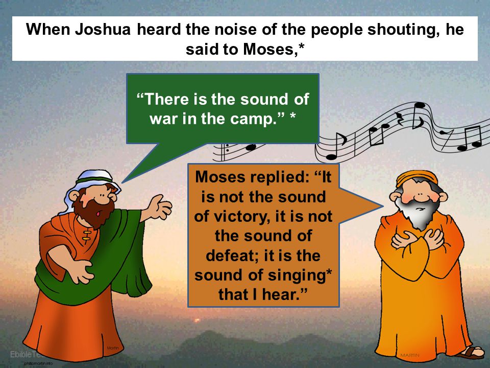 When Joshua heard the noise of the people shouting, he said to Moses,* There is the sound of war in the camp. * Moses replied: It is not the sound of victory, it is not the sound of defeat; it is the sound of singing* that I hear.