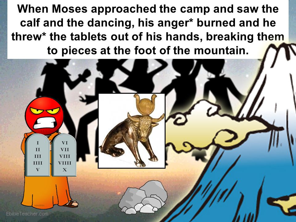 When Moses approached the camp and saw the calf and the dancing, his anger* burned and he threw* the tablets out of his hands, breaking them to pieces at the foot of the mountain.