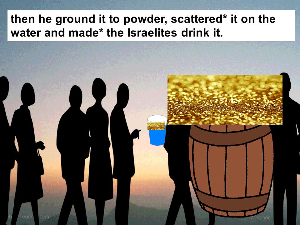 then he ground it to powder, scattered* it on the water and made* the Israelites drink it.