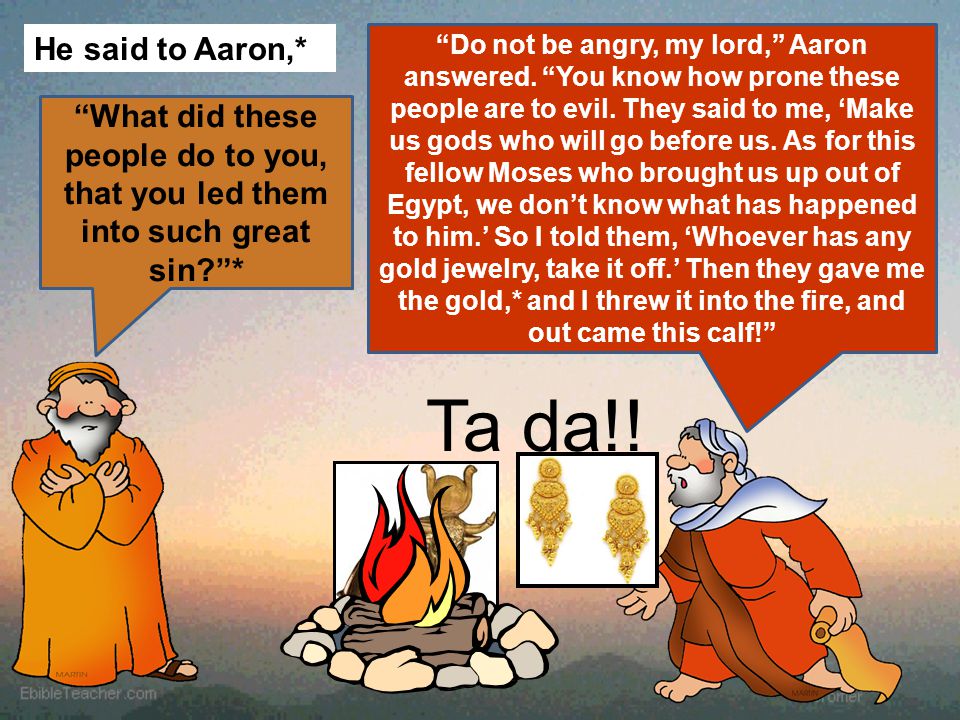 He said to Aaron,* What did these people do to you, that you led them into such great sin * Do not be angry, my lord, Aaron answered.