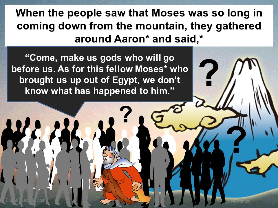 When the people saw that Moses was so long in coming down from the mountain, they gathered around Aaron* and said,* Come, make us gods who will go before us.