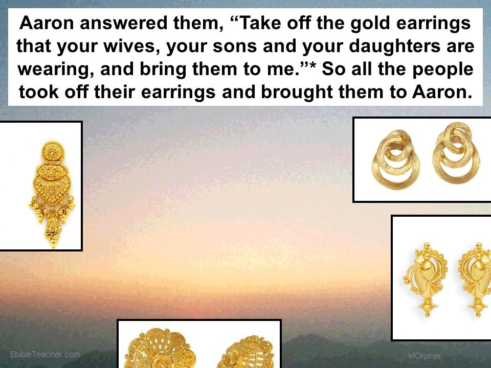 Aaron answered them, Take off the gold earrings that your wives, your sons and your daughters are wearing, and bring them to me. * So all the people took off their earrings and brought them to Aaron.