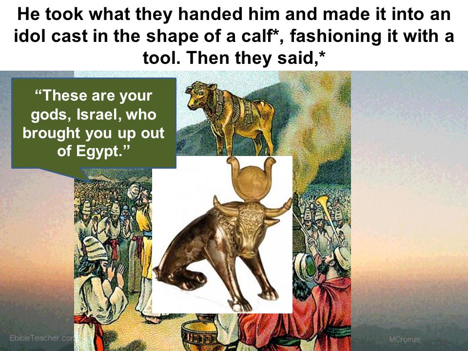 These are your gods, Israel, who brought you up out of Egypt. He took what they handed him and made it into an idol cast in the shape of a calf*, fashioning it with a tool.