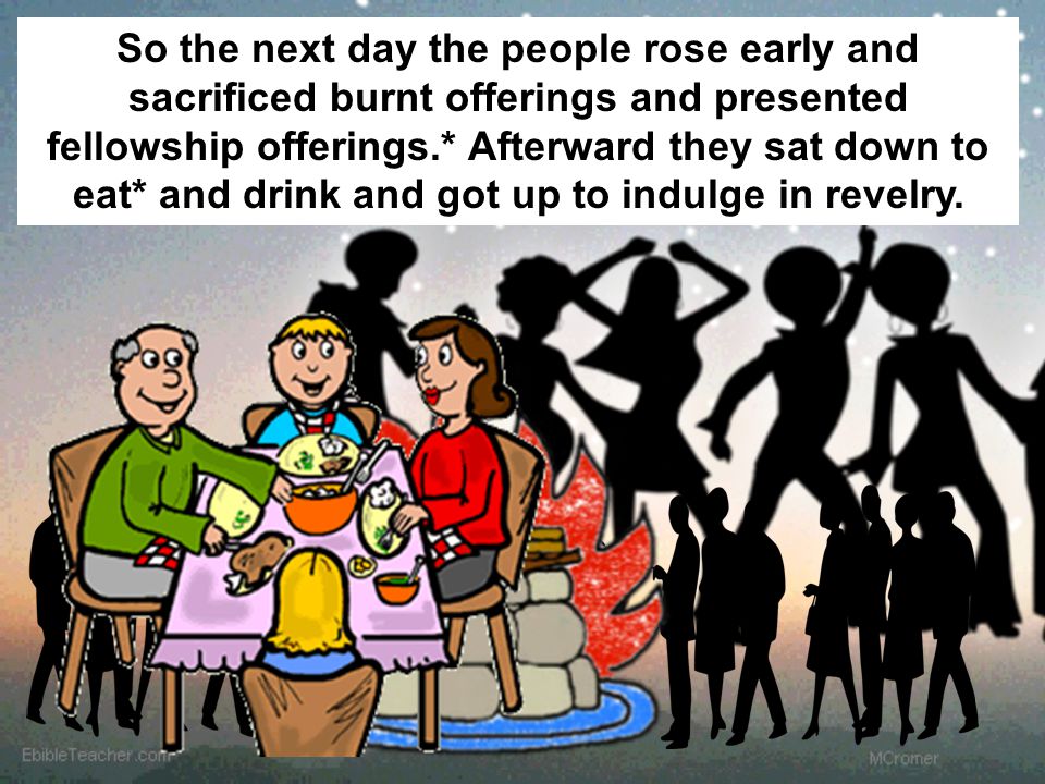 So the next day the people rose early and sacrificed burnt offerings and presented fellowship offerings.* Afterward they sat down to eat* and drink and got up to indulge in revelry.