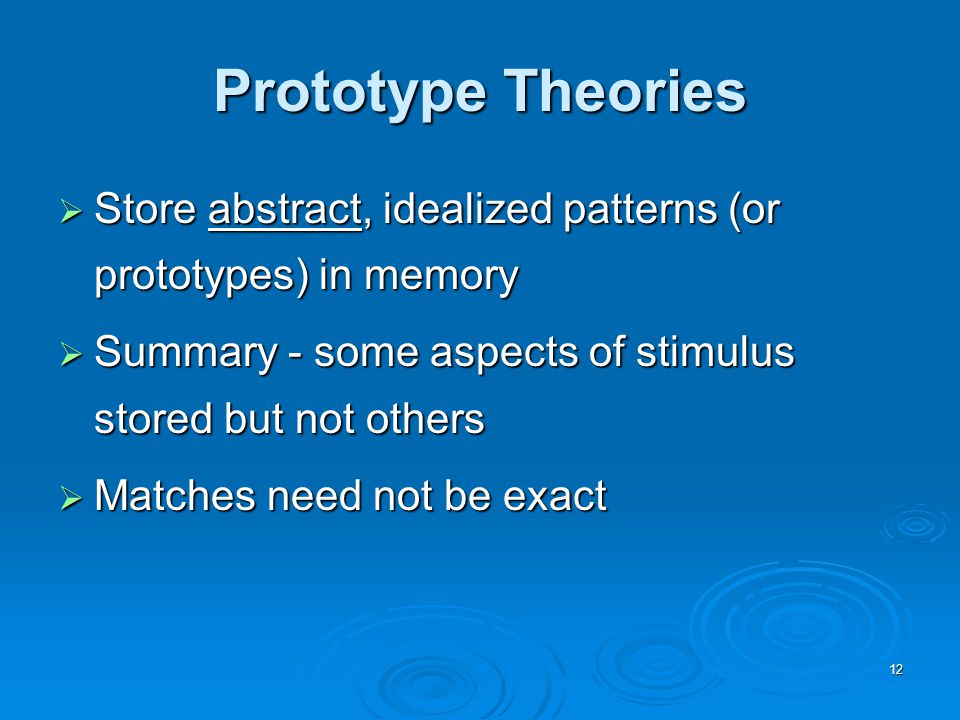 12 Prototype Theories  Store abstract, idealized patterns (or prototypes) in memory  Summary - some aspects of stimulus stored but not others  Matches need not be exact
