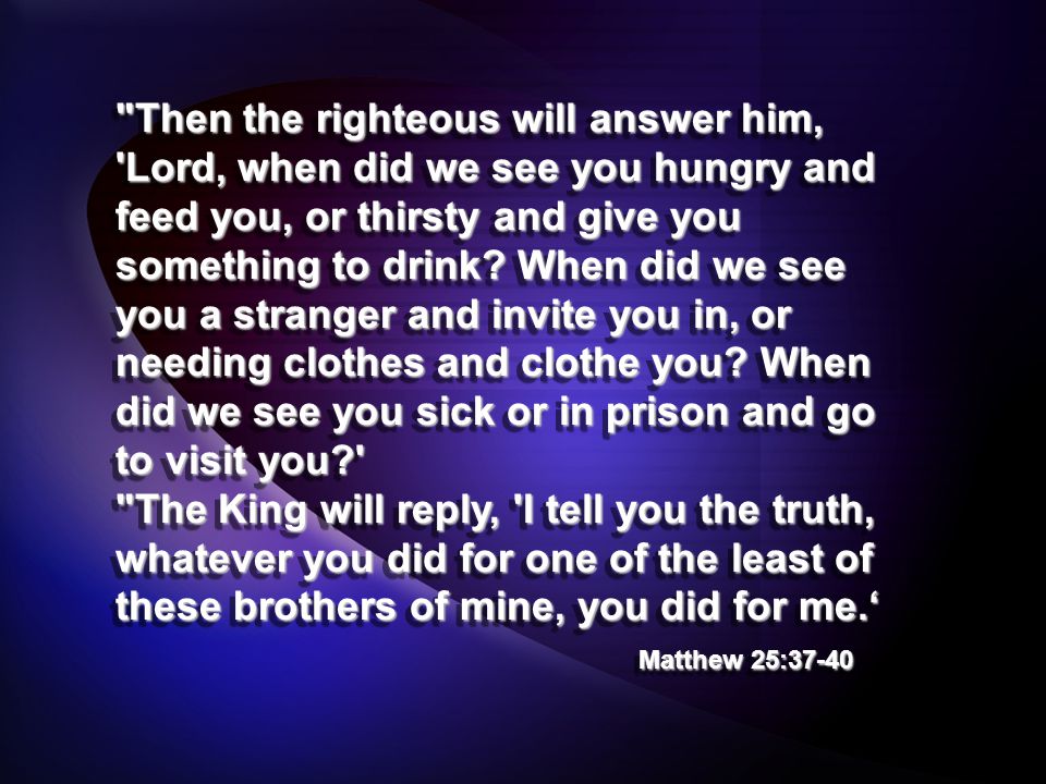 Then the righteous will answer him, Lord, when did we see you hungry and feed you, or thirsty and give you something to drink.