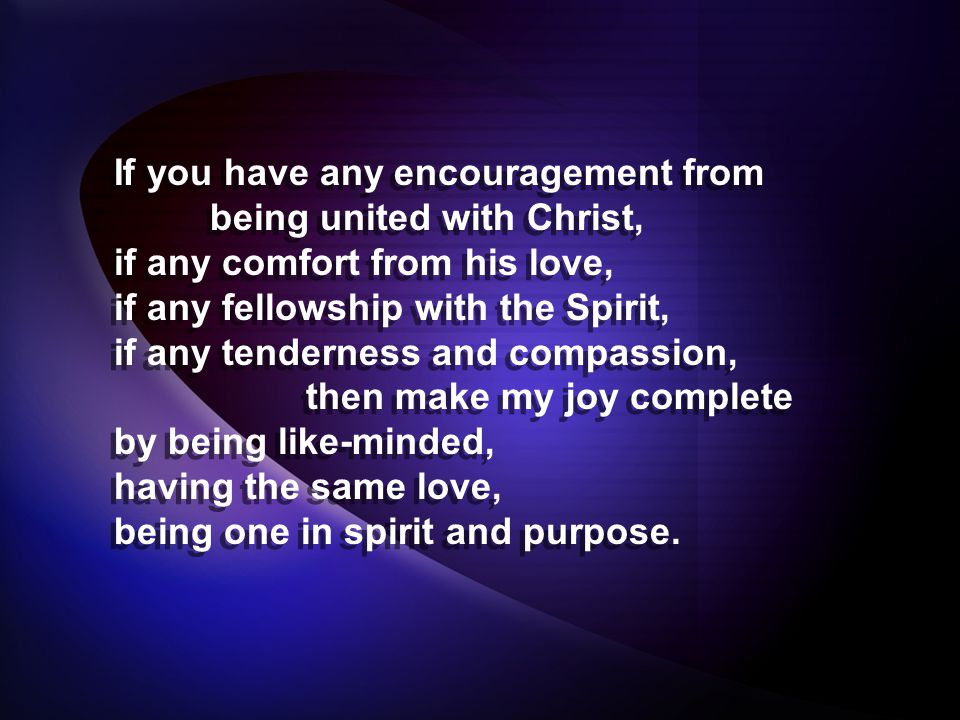 If you have any encouragement from being united with Christ, if any comfort from his love, if any fellowship with the Spirit, if any tenderness and compassion, then make my joy complete by being like-minded, having the same love, being one in spirit and purpose.
