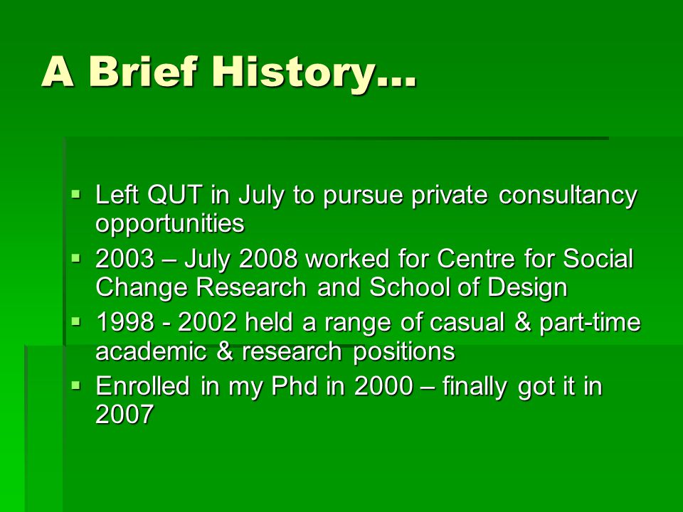 A Brief History…  Left QUT in July to pursue private consultancy opportunities  2003 – July 2008 worked for Centre for Social Change Research and School of Design  held a range of casual & part-time academic & research positions  Enrolled in my Phd in 2000 – finally got it in 2007