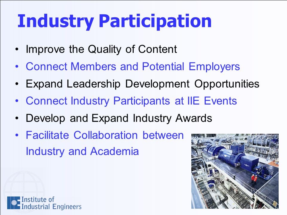 Industry Participation Improve the Quality of Content Connect Members and Potential Employers Expand Leadership Development Opportunities Connect Industry Participants at IIE Events Develop and Expand Industry Awards Facilitate Collaboration between Industry and Academia