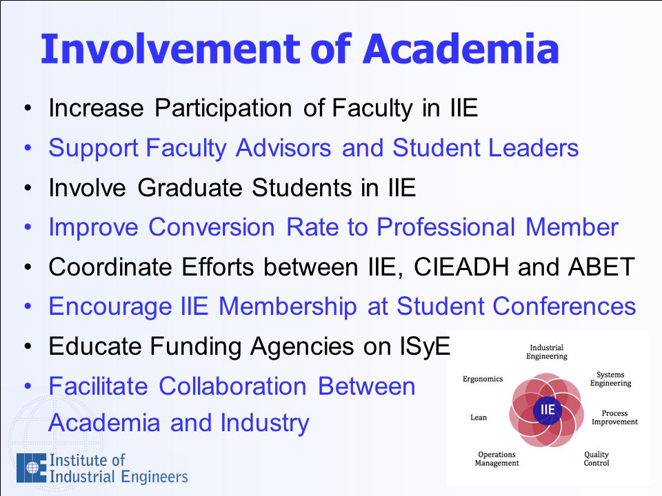Involvement of Academia Increase Participation of Faculty in IIE Support Faculty Advisors and Student Leaders Involve Graduate Students in IIE Improve Conversion Rate to Professional Member Coordinate Efforts between IIE, CIEADH and ABET Encourage IIE Membership at Student Conferences Educate Funding Agencies on ISyE Facilitate Collaboration Between Academia and Industry