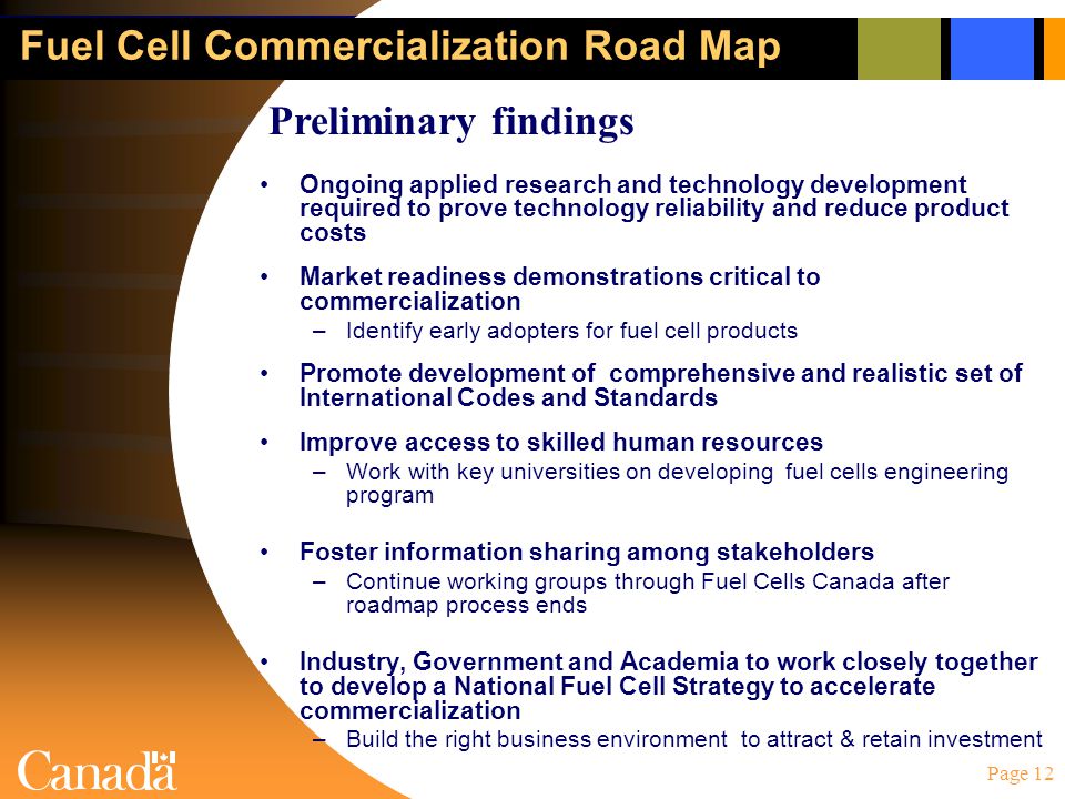 Page 12 Fuel Cell Commercialization Road Map Ongoing applied research and technology development required to prove technology reliability and reduce product costs Market readiness demonstrations critical to commercialization –Identify early adopters for fuel cell products Promote development of comprehensive and realistic set of International Codes and Standards Improve access to skilled human resources –Work with key universities on developing fuel cells engineering program Foster information sharing among stakeholders –Continue working groups through Fuel Cells Canada after roadmap process ends Industry, Government and Academia to work closely together to develop a National Fuel Cell Strategy to accelerate commercialization –Build the right business environment to attract & retain investment Preliminary findings
